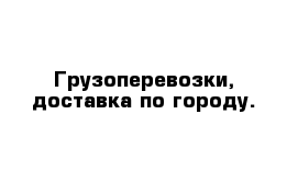 Грузоперевозки, доставка по городу.